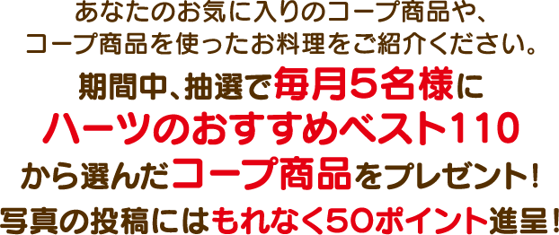 あなたのお気に入りのコープ商品や、コープ商品を使ったお料理をご紹介ください。期間中、抽選で毎月5名様にハーツのおすすめベスト110から選んだコープ商品をプレゼント!写真の投稿にはもれなく50ポイント進呈!