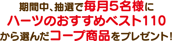 期間中、抽選で毎月５名様にハーツのおすすめベスト110から選んだコープ商品をプレゼント！