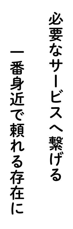 必要なサービスへ繋げる、一番身近で頼れる存在に