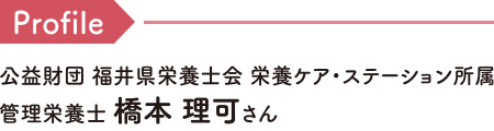 Profile 公益財団 福井県栄養士会 栄養ケア・ステーション所属 管理栄養士 橋本 理可さん