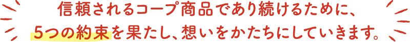 信頼されるコープ商品であり続けるために、5つの約束を果たし、想いをかたちにしていきます。