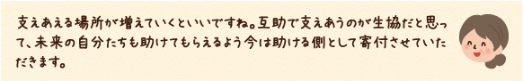 互助で支えあうのが生協だと思って、未来の自分たちも助けてもらえるよう今は助ける側として寄付させていただきます。