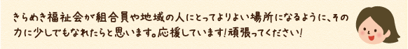 きらめき福祉会が組合員や地域の人にとってよりよい場所になるように、その力に少しでもなれたらと思います。