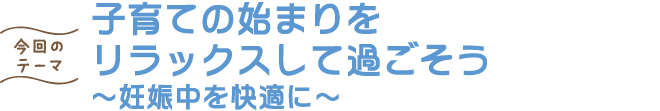 子育ての始まりを リラックスして過ごそう ～妊娠中を快適に～