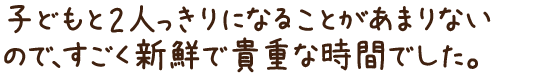 こどもと2人っきりになることがあまりないので、すごく新鮮で貴重な時間でした。