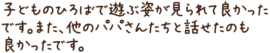 子どものひろばで遊ぶ姿が見られて良かったです。また、他のパパさんたちと話せたのも良かったです。