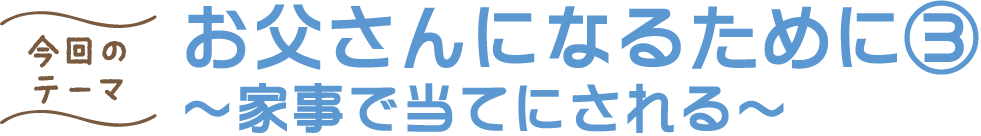 今回のテーマ お父さんになるために③ ～家事で当てにされる～