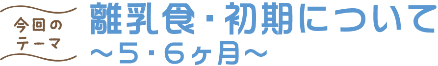 今回のテーマ 離乳食・初期について ～５・６ヶ月～