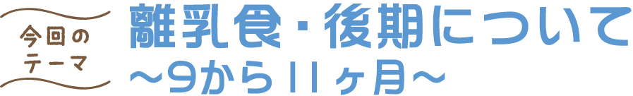 今回のテーマ 離乳食・後期について ～9から11ヶ月～