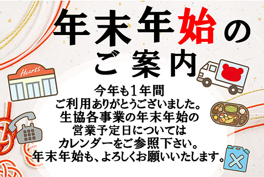 年末年始のご案内　今年も１年間ご利用ありがとうございました。生協各事業の年末年始の営業予定日についてはカレンダーをご参照下さい。年末年始も、よろしくお願いいたします。