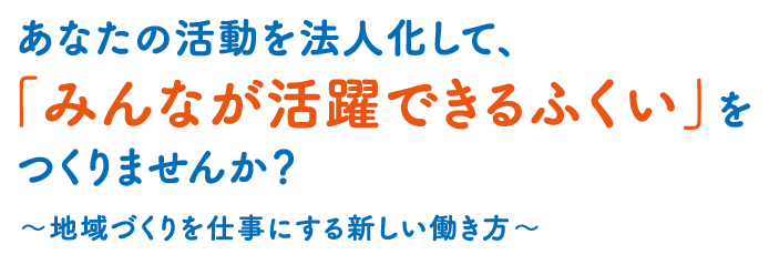 あなたの活動を法人化して、「みんなが活躍できるふくい」をつくりませんか？～地域づくりを仕事にする新しい働き方～
