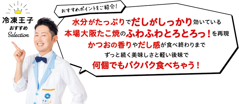 冷凍王子おすすめ Selection おすすめポイントをご紹介! 水分がたっぷりでだしがしっかり効いている本場大阪たこ焼のふわふわとろとろっ!を再現かつおの香りやだし感が食べ終わりまでずっと続く美味しさと軽い後味で何個でもパクパク食べちゃう!