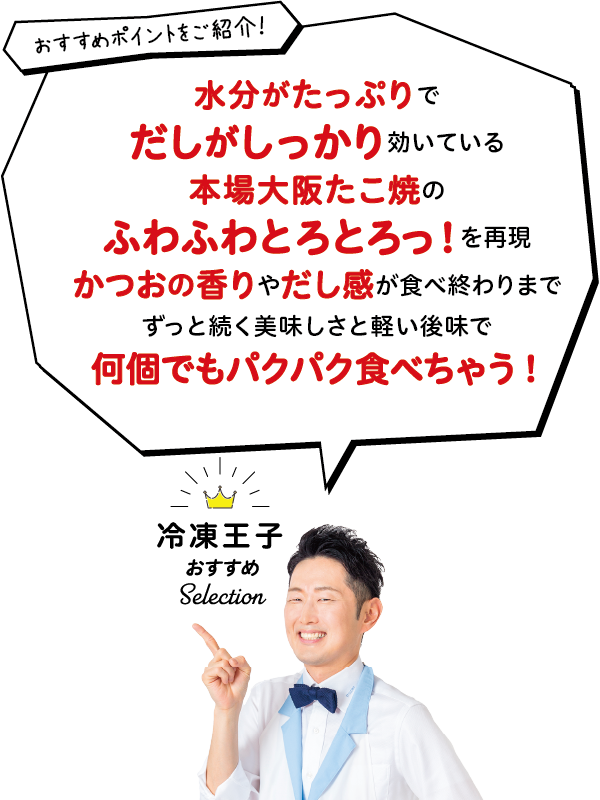 冷凍王子おすすめ Selection おすすめポイントをご紹介! 水分がたっぷりでだしがしっかり効いている本場大阪たこ焼のふわふわとろとろっ!を再現かつおの香りやだし感が食べ終わりまでずっと続く美味しさと軽い後味で何個でもパクパク食べちゃう!